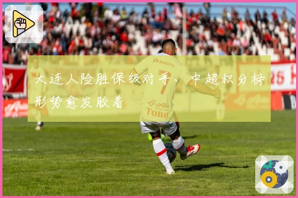 大连人险胜保级对手，中超积分榜形势愈发胶着