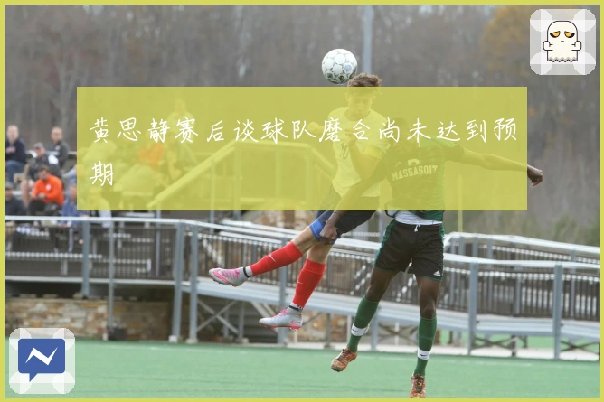 黄思静赛后谈球队磨合尚未达到预期