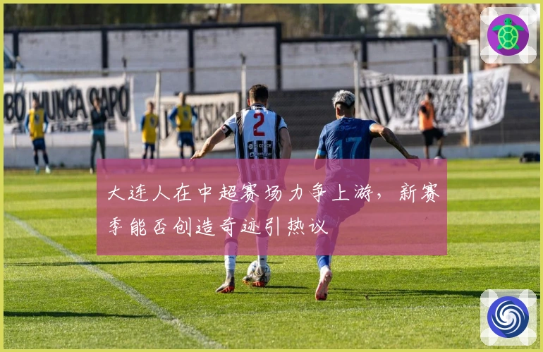 大连人在中超赛场力争上游，新赛季能否创造奇迹引热议