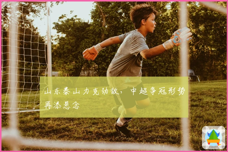 山东泰山力克劲敌,中超争冠形势再添悬念