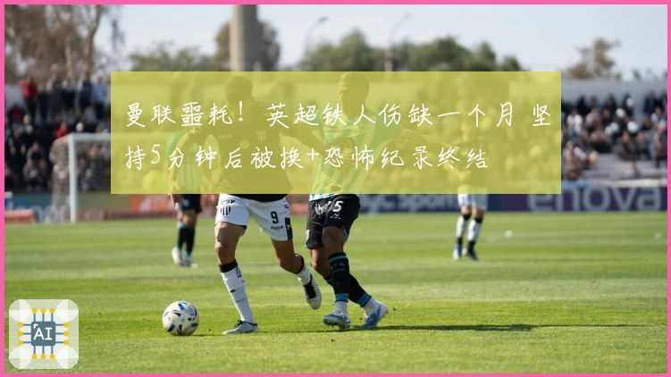 曼联噩耗！英超铁人伤缺一个月 坚持5分钟后被换+恐怖纪录终结