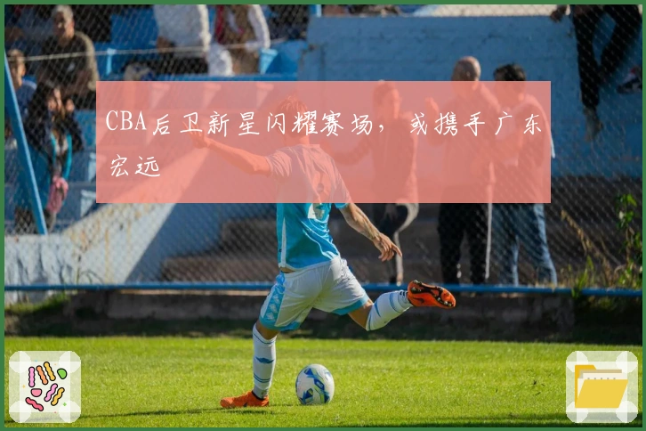 CBA后卫新星闪耀赛场，或携手广东宏远