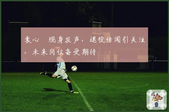 袁心玥现身发声，退役传闻引关注，未来岗位备受期待