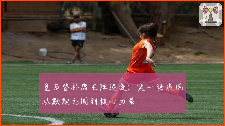 皇马替补席王牌逆袭:凭一场表现从默默无闻到核心力量